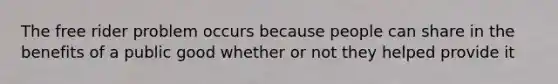 The free rider problem occurs because people can share in the benefits of a public good whether or not they helped provide it