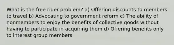 What is the free rider problem? a) Offering discounts to members to travel b) Advocating to government reform c) The ability of nonmembers to enjoy the benefits of collective goods without having to participate in acquiring them d) Offering benefits only to interest group members