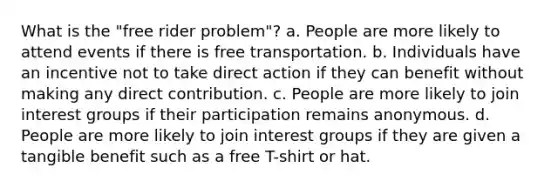 What is the "free rider problem"? a. People are more likely to attend events if there is free transportation. b. Individuals have an incentive not to take direct action if they can benefit without making any direct contribution. c. People are more likely to join interest groups if their participation remains anonymous. d. People are more likely to join interest groups if they are given a tangible benefit such as a free T-shirt or hat.