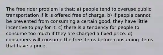 The free rider problem is that: a) people tend to overuse public transportation if it is offered free of charge. b) if people cannot be prevented from consuming a certain good, they have little incentive to pay for it. c) there is a tendency for people to consume too much if they are charged a fixed price. d) consumers will consume the free items before consuming items that have a price.