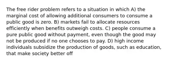 The free rider problem refers to a situation in which A) the marginal cost of allowing additional consumers to consume a public good is zero. B) markets fail to allocate resources efficiently when benefits outweigh costs. C) people consume a pure public good without payment, even though the good may not be produced if no one chooses to pay. D) high income individuals subsidize the production of goods, such as education, that make society better off