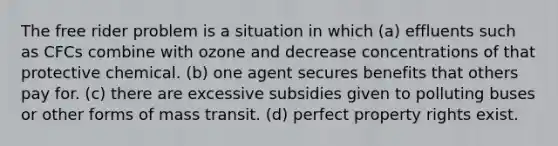 The free rider problem is a situation in which (a) effluents such as CFCs combine with ozone and decrease concentrations of that protective chemical. (b) one agent secures benefits that others pay for. (c) there are excessive subsidies given to polluting buses or other forms of mass transit. (d) perfect property rights exist.