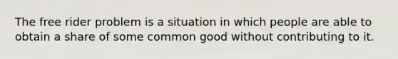 The free rider problem is a situation in which people are able to obtain a share of some common good without contributing to it.