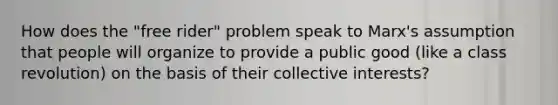 How does the "free rider" problem speak to Marx's assumption that people will organize to provide a public good (like a class revolution) on the basis of their collective interests?