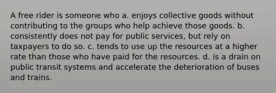 A free rider is someone who a. enjoys collective goods without contributing to the groups who help achieve those goods. b. consistently does not pay for public services, but rely on taxpayers to do so. c. tends to use up the resources at a higher rate than those who have paid for the resources. d. is a drain on public transit systems and accelerate the deterioration of buses and trains.