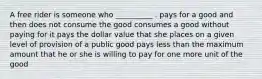 A free rider is someone who __________ . pays for a good and then does not consume the good consumes a good without paying for it pays the dollar value that she places on a given level of provision of a public good pays less than the maximum amount that he or she is willing to pay for one more unit of the good