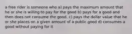 a free rider is someone who a) pays the maximum amount that he or she is willing to pay for the good b) pays for a good and then does not consume the good. c) pays the dollar value that he or she places on a given amount of a public good d) consumes a good without paying for it