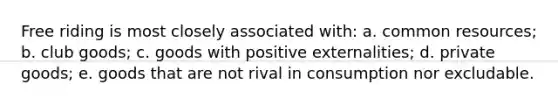 Free riding is most closely associated with: a. common resources; b. club goods; c. goods with positive externalities; d. private goods; e. goods that are not rival in consumption nor excludable.