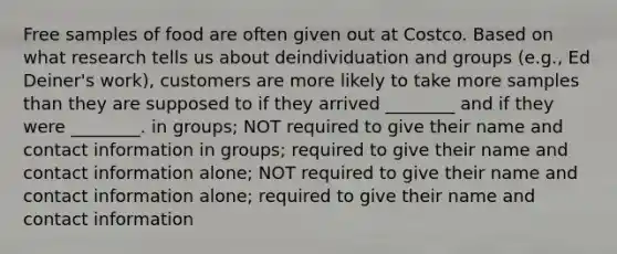 Free samples of food are often given out at Costco. Based on what research tells us about deindividuation and groups (e.g., Ed Deiner's work), customers are more likely to take more samples than they are supposed to if they arrived ________ and if they were ________. in groups; NOT required to give their name and contact information in groups; required to give their name and contact information alone; NOT required to give their name and contact information alone; required to give their name and contact information