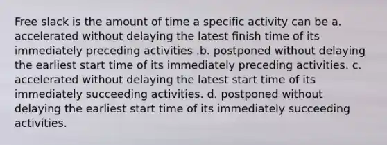 Free slack is the amount of time a specific activity can be a. accelerated without delaying the latest finish time of its immediately preceding activities .b. postponed without delaying the earliest start time of its immediately preceding activities. c. accelerated without delaying the latest start time of its immediately succeeding activities. d. postponed without delaying the earliest start time of its immediately succeeding activities.