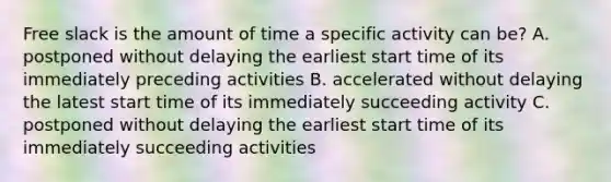 Free slack is the amount of time a specific activity can be? A. postponed without delaying the earliest start time of its immediately preceding activities B. accelerated without delaying the latest start time of its immediately succeeding activity C. postponed without delaying the earliest start time of its immediately succeeding activities