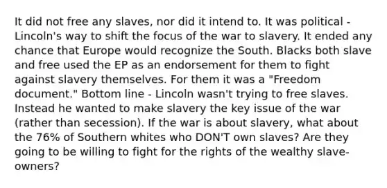 It did not free any slaves, nor did it intend to. It was political - Lincoln's way to shift the focus of the war to slavery. It ended any chance that Europe would recognize the South. Blacks both slave and free used the EP as an endorsement for them to fight against slavery themselves. For them it was a "Freedom document." Bottom line - Lincoln wasn't trying to free slaves. Instead he wanted to make slavery the key issue of the war (rather than secession). If the war is about slavery, what about the 76% of Southern whites who DON'T own slaves? Are they going to be willing to fight for the rights of the wealthy slave-owners?