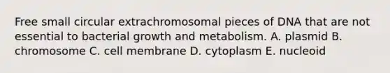 Free small circular extrachromosomal pieces of DNA that are not essential to bacterial growth and metabolism. A. plasmid B. chromosome C. cell membrane D. cytoplasm E. nucleoid