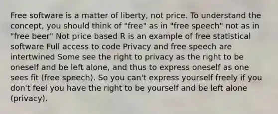 Free software is a matter of liberty, not price. To understand the concept, you should think of "free" as in "free speech" not as in "free beer" Not price based R is an example of free statistical software Full access to code Privacy and free speech are intertwined Some see the right to privacy as the right to be oneself and be left alone, and thus to express oneself as one sees fit (free speech). So you can't express yourself freely if you don't feel you have the right to be yourself and be left alone (privacy).