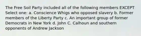 The Free Soil Party included all of the following members EXCEPT Select one: a. Conscience Whigs who opposed slavery b. Former members of the Liberty Party c. An important group of former Democrats in New York d. John C. Calhoun and southern opponents of Andrew Jackson