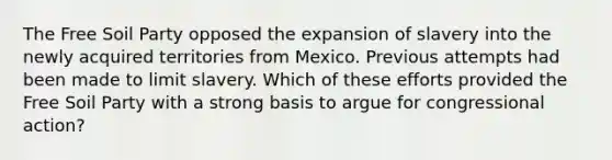 The Free Soil Party opposed the expansion of slavery into the newly acquired territories from Mexico. Previous attempts had been made to limit slavery. Which of these efforts provided the Free Soil Party with a strong basis to argue for congressional action?