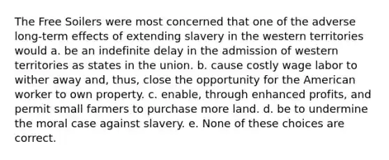 The Free Soilers were most concerned that one of the adverse long-term effects of extending slavery in the western territories would a. be an indefinite delay in the admission of western territories as states in the union. b. cause costly wage labor to wither away and, thus, close the opportunity for the American worker to own property. c. enable, through enhanced profits, and permit small farmers to purchase more land. d. be to undermine the moral case against slavery. e. None of these choices are correct.