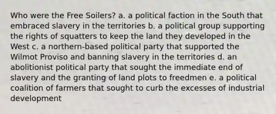 Who were the Free Soilers? a. a political faction in the South that embraced slavery in the territories b. a political group supporting the rights of squatters to keep the land they developed in the West c. a northern-based political party that supported the Wilmot Proviso and banning slavery in the territories d. an abolitionist political party that sought the immediate end of slavery and the granting of land plots to freedmen e. a political coalition of farmers that sought to curb the excesses of industrial development