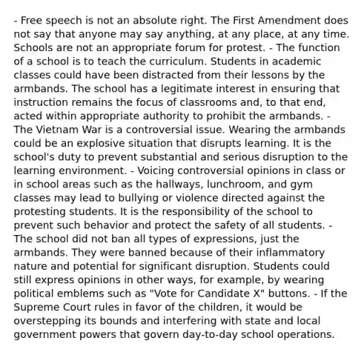 - Free speech is not an absolute right. The First Amendment does not say that anyone may say anything, at any place, at any time. Schools are not an appropriate forum for protest. - The function of a school is to teach the curriculum. Students in academic classes could have been distracted from their lessons by the armbands. The school has a legitimate interest in ensuring that instruction remains the focus of classrooms and, to that end, acted within appropriate authority to prohibit the armbands. - The Vietnam War is a controversial issue. Wearing the armbands could be an explosive situation that disrupts learning. It is the school's duty to prevent substantial and serious disruption to the learning environment. - Voicing controversial opinions in class or in school areas such as the hallways, lunchroom, and gym classes may lead to bullying or violence directed against the protesting students. It is the responsibility of the school to prevent such behavior and protect the safety of all students. - The school did not ban all types of expressions, just the armbands. They were banned because of their inflammatory nature and potential for significant disruption. Students could still express opinions in other ways, for example, by wearing political emblems such as "Vote for Candidate X" buttons. - If the Supreme Court rules in favor of the children, it would be overstepping its bounds and interfering with state and local government powers that govern day-to-day school operations.