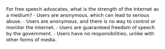 For free speech advocates, what is the strength of the Internet as a medium? - Users are anonymous, which can lead to serious abuse. - Users are anonymous, and there is no way to control or monitor the Internet. - Users are guaranteed freedom of speech by the government. - Users have no responsibilities, unlike with other forms of media.