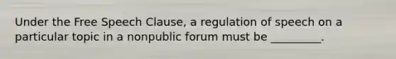 Under the Free Speech Clause, a regulation of speech on a particular topic in a nonpublic forum must be _________.