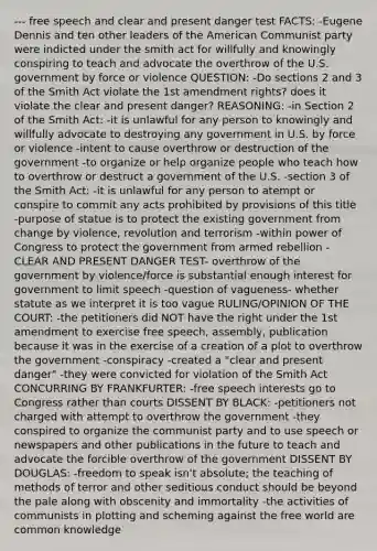 --- free speech and clear and present danger test FACTS: -Eugene Dennis and ten other leaders of the American Communist party were indicted under the smith act for willfully and knowingly conspiring to teach and advocate the overthrow of the U.S. government by force or violence QUESTION: -Do sections 2 and 3 of the Smith Act violate the 1st amendment rights? does it violate the clear and present danger? REASONING: -in Section 2 of the Smith Act: -it is unlawful for any person to knowingly and willfully advocate to destroying any government in U.S. by force or violence -intent to cause overthrow or destruction of the government -to organize or help organize people who teach how to overthrow or destruct a government of the U.S. -section 3 of the Smith Act: -it is unlawful for any person to atempt or conspire to commit any acts prohibited by provisions of this title -purpose of statue is to protect the existing government from change by violence, revolution and terrorism -within power of Congress to protect the government from armed rebellion -CLEAR AND PRESENT DANGER TEST- overthrow of the government by violence/force is substantial enough interest for government to limit speech -question of vagueness- whether statute as we interpret it is too vague RULING/OPINION OF THE COURT: -the petitioners did NOT have the right under the 1st amendment to exercise free speech, assembly, publication because it was in the exercise of a creation of a plot to overthrow the government -conspiracy -created a "clear and present danger" -they were convicted for violation of the Smith Act CONCURRING BY FRANKFURTER: -free speech interests go to Congress rather than courts DISSENT BY BLACK: -petitioners not charged with attempt to overthrow the government -they conspired to organize the communist party and to use speech or newspapers and other publications in the future to teach and advocate the forcible overthrow of the government DISSENT BY DOUGLAS: -freedom to speak isn't absolute; the teaching of methods of terror and other seditious conduct should be beyond the pale along with obscenity and immortality -the activities of communists in plotting and scheming against the free world are common knowledge