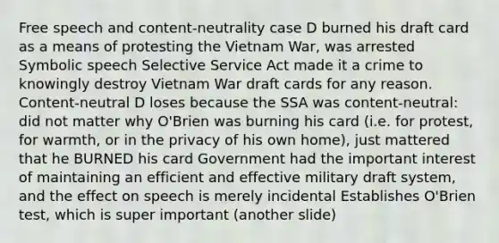 Free speech and content-neutrality case D burned his draft card as a means of protesting the Vietnam War, was arrested Symbolic speech Selective Service Act made it a crime to knowingly destroy Vietnam War draft cards for any reason. Content-neutral D loses because the SSA was content-neutral: did not matter why O'Brien was burning his card (i.e. for protest, for warmth, or in the privacy of his own home), just mattered that he BURNED his card Government had the important interest of maintaining an efficient and effective military draft system, and the effect on speech is merely incidental Establishes O'Brien test, which is super important (another slide)