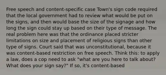 Free speech and content-specific case Town's sign code required that the local government had to review what would be put on the signs, and then would base the size of the signage and how long the sign could stay up based on their type of message. The real problem here was that the ordinance placed stricter limitations on size and placement of religious signs than other type of signs. Court said that was unconstitutional, because it was content-based restriction on free speech. Think this: to apply a law, does a cop need to ask "what are you here to talk about? What does your sign say?" If so, it's content-based