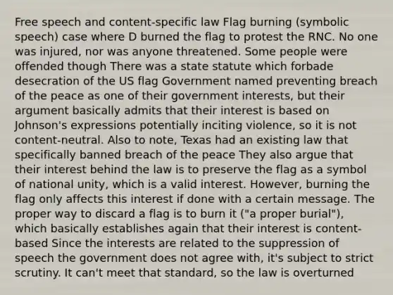 Free speech and content-specific law Flag burning (symbolic speech) case where D burned the flag to protest the RNC. No one was injured, nor was anyone threatened. Some people were offended though There was a state statute which forbade desecration of the US flag Government named preventing breach of the peace as one of their government interests, but their argument basically admits that their interest is based on Johnson's expressions potentially inciting violence, so it is not content-neutral. Also to note, Texas had an existing law that specifically banned breach of the peace They also argue that their interest behind the law is to preserve the flag as a symbol of national unity, which is a valid interest. However, burning the flag only affects this interest if done with a certain message. The proper way to discard a flag is to burn it ("a proper burial"), which basically establishes again that their interest is content-based Since the interests are related to the suppression of speech the government does not agree with, it's subject to strict scrutiny. It can't meet that standard, so the law is overturned