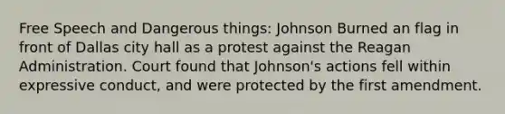 Free Speech and Dangerous things: Johnson Burned an flag in front of Dallas city hall as a protest against the Reagan Administration. Court found that Johnson's actions fell within expressive conduct, and were protected by the first amendment.