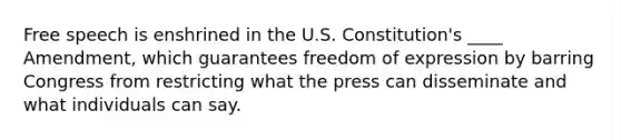 Free speech is enshrined in the U.S. Constitution's ____ Amendment, which guarantees freedom of expression by barring Congress from restricting what the press can disseminate and what individuals can say.