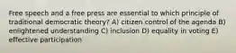 Free speech and a free press are essential to which principle of traditional democratic theory? A) citizen control of the agenda B) enlightened understanding C) inclusion D) equality in voting E) effective participation