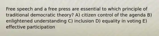 Free speech and a free press are essential to which principle of traditional democratic theory? A) citizen control of the agenda B) enlightened understanding C) inclusion D) equality in voting E) effective participation