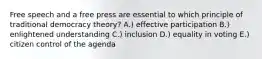 Free speech and a free press are essential to which principle of traditional democracy theory? A.) effective participation B.) enlightened understanding C.) inclusion D.) equality in voting E.) citizen control of the agenda
