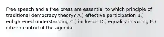 Free speech and a free press are essential to which principle of traditional democracy theory? A.) effective participation B.) enlightened understanding C.) inclusion D.) equality in voting E.) citizen control of the agenda