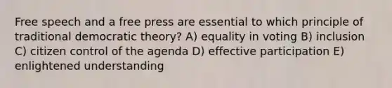 Free speech and a free press are essential to which principle of traditional democratic theory? A) equality in voting B) inclusion C) citizen control of the agenda D) effective participation E) enlightened understanding