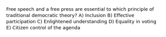 Free speech and a free press are essential to which principle of traditional democratic theory? A) Inclusion B) Effective participation C) Enlightened understanding D) Equality in voting E) Citizen control of the agenda