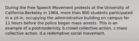 During the Free Speech Movement protests at the University of California-Berkeley in 1964, more than 800 students participated in a sit-in, occupying the administrative building on campus for 11 hours before the police began mass arrests. This is an example of a.postmodernity. b.crowd collective action. c.mass collective action. d.a redemptive social movement.