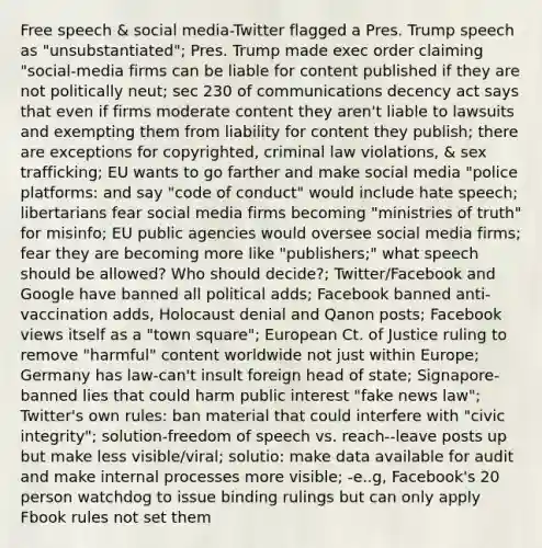 Free speech & social media-Twitter flagged a Pres. Trump speech as "unsubstantiated"; Pres. Trump made exec order claiming "social-media firms can be liable for content published if they are not politically neut; sec 230 of communications decency act says that even if firms moderate content they aren't liable to lawsuits and exempting them from liability for content they publish; there are exceptions for copyrighted, criminal law violations, & sex trafficking; EU wants to go farther and make social media "police platforms: and say "code of conduct" would include hate speech; libertarians fear social media firms becoming "ministries of truth" for misinfo; EU public agencies would oversee social media firms; fear they are becoming more like "publishers;" what speech should be allowed? Who should decide?; Twitter/Facebook and Google have banned all political adds; Facebook banned anti-vaccination adds, Holocaust denial and Qanon posts; Facebook views itself as a "town square"; European Ct. of Justice ruling to remove "harmful" content worldwide not just within Europe; Germany has law-can't insult foreign head of state; Signapore-banned lies that could harm public interest "fake news law"; Twitter's own rules: ban material that could interfere with "civic integrity"; solution-freedom of speech vs. reach--leave posts up but make less visible/viral; solutio: make data available for audit and make internal processes more visible; -e..g, Facebook's 20 person watchdog to issue binding rulings but can only apply Fbook rules not set them