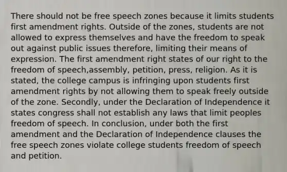 There should not be free speech zones because it limits students first amendment rights. Outside of the zones, students are not allowed to express themselves and have the freedom to speak out against public issues therefore, limiting their means of expression. The first amendment right states of our right to the freedom of speech,assembly, petition, press, religion. As it is stated, the college campus is infringing upon students first amendment rights by not allowing them to speak freely outside of the zone. Secondly, under the Declaration of Independence it states congress shall not establish any laws that limit peoples freedom of speech. In conclusion, under both the first amendment and the Declaration of Independence clauses the free speech zones violate college students freedom of speech and petition.