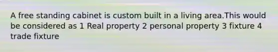 A free standing cabinet is custom built in a living area.This would be considered as 1 Real property 2 personal property 3 fixture 4 trade fixture