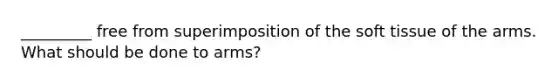 _________ free from superimposition of the soft tissue of the arms. What should be done to arms?