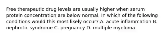 Free therapeutic drug levels are usually higher when serum protein concentration are below normal. In which of the following conditions would this most likely occur? A. acute inflammation B. nephrotic syndrome C. pregnancy D. multiple myeloma