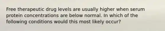 Free therapeutic drug levels are usually higher when serum protein concentrations are below normal. In which of the following conditions would this most likely occur?