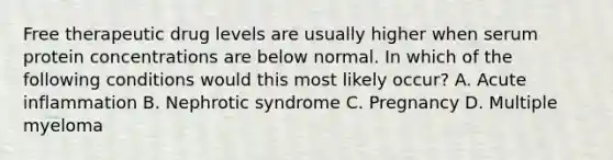 Free therapeutic drug levels are usually higher when serum protein concentrations are below normal. In which of the following conditions would this most likely occur? A. Acute inflammation B. Nephrotic syndrome C. Pregnancy D. Multiple myeloma