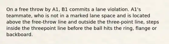 On a free throw by A1, B1 commits a lane violation. A1's teammate, who is not in a marked lane space and is located above the free-throw line and outside the three-point line, steps inside the threepoint line before the ball hits the ring, flange or backboard.