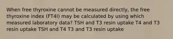 When free thyroxine cannot be measured directly, the free thyroxine index (FT4I) may be calculated by using which measured laboratory data? TSH and T3 resin uptake T4 and T3 resin uptake TSH and T4 T3 and T3 resin uptake