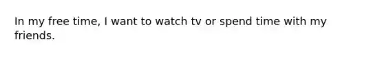 In my free time, I want to watch tv or spend time with my friends.