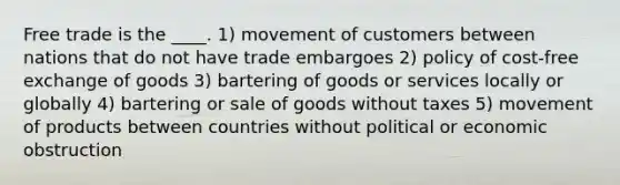 Free trade is the ____. 1) movement of customers between nations that do not have trade embargoes 2) policy of cost-free exchange of goods 3) bartering of goods or services locally or globally 4) bartering or sale of goods without taxes 5) movement of products between countries without political or economic obstruction