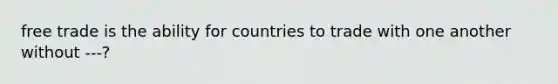 free trade is the ability for countries to trade with one another without ---?